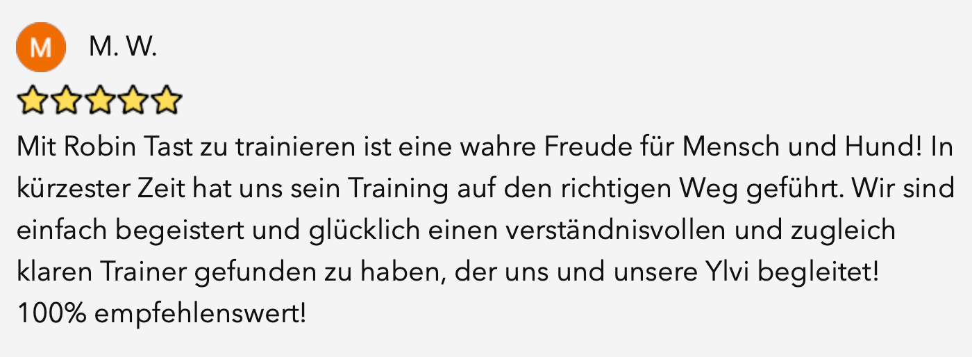 Bewertung von M. W. mit fünf Sternen: Mit Robin Tast zu trainieren ist eine wahre Freude für Mensch und Hund! In kürzester Zeit hat uns sein Training auf den richtigen Weg geführt. Wir sind einfach begeistert und glücklich einen verständnisvollen und zugleich klaren Trainer gefunden zu haben, der uns und unsere Ylvi begleitet! 100% empfehlenswert!
