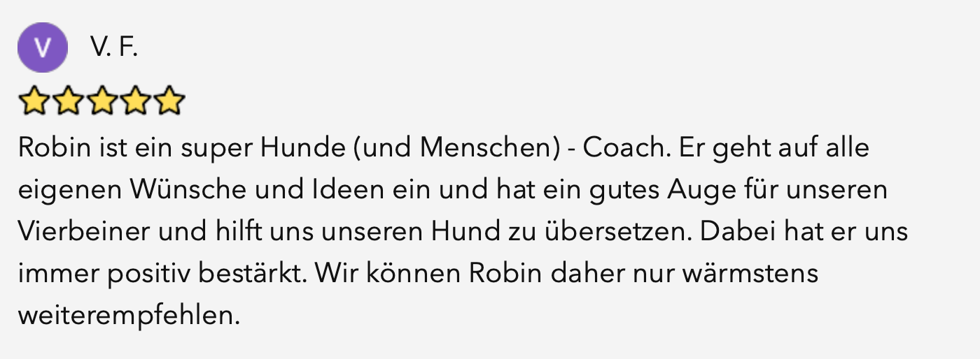Bewertung von V. F. mit fünf Sternen: Robin ist ein super Hunde (und Menschen) Coach. Er geht auf alle eigenen Wünsche und Ideen ein und hat ein gutes Auge für unseren Vierbeiner und hilft uns unseren Hund zu übersetzen. Dabei hat er uns immer positiv bestärkt. Wir können Robin daher nur wärmstens weiterempfehlen.